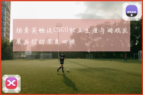 杨秀英畅谈CSGO职业生涯与游戏发展历程的深度回顾