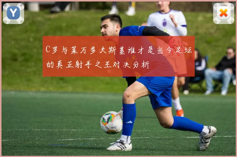 C罗与莱万多夫斯基谁才是当今足坛的真正射手之王对决分析