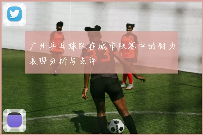 广州乒乓球队在城市联赛中的耐力表现分析与点评