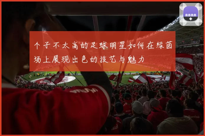 个子不太高的足球明星如何在绿茵场上展现出色的技艺与魅力