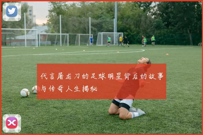 代言屠龙刀的足球明星背后的故事与传奇人生揭秘