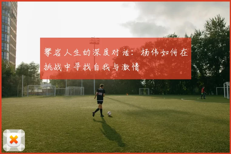 攀岩人生的深度对话：杨伟如何在挑战中寻找自我与激情