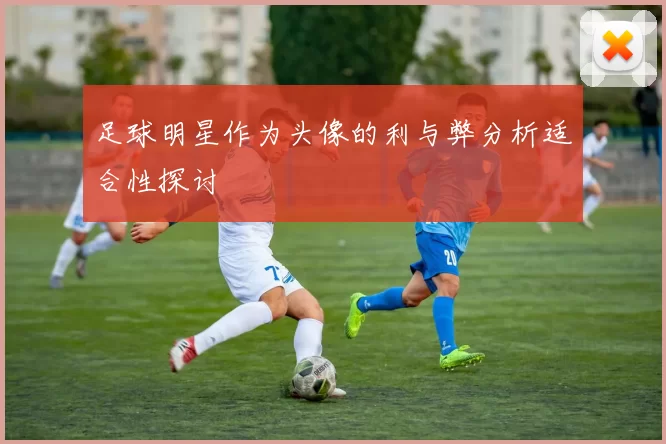 足球明星作为头像的利与弊分析适合性探讨