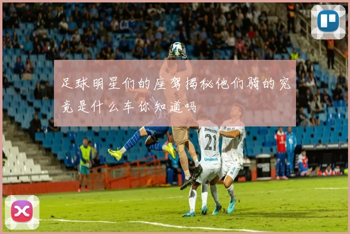 足球明星们的座驾揭秘他们骑的究竟是什么车你知道吗