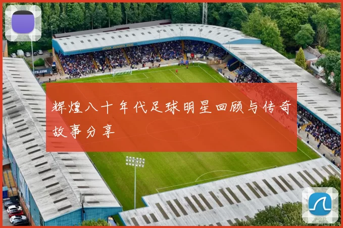 辉煌八十年代足球明星回顾与传奇故事分享