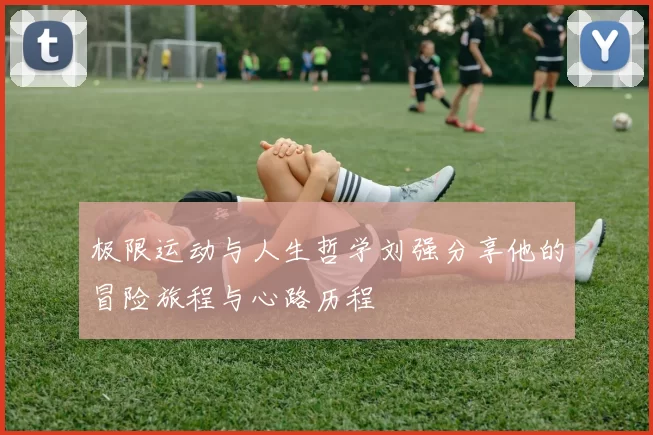 极限运动与人生哲学刘强分享他的冒险旅程与心路历程