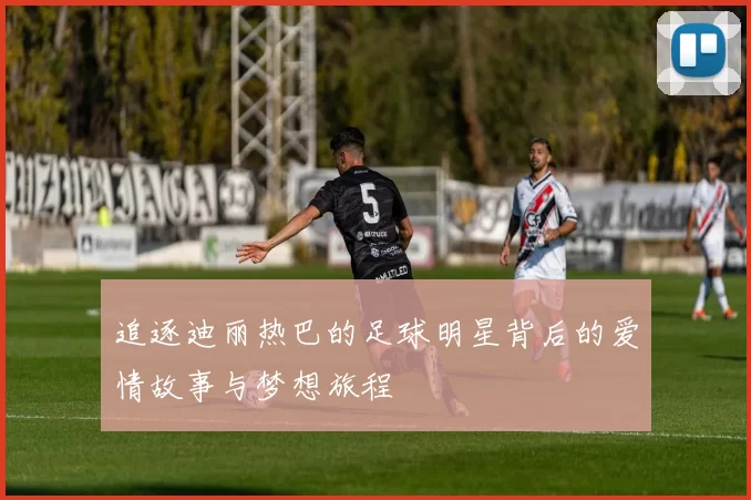 追逐迪丽热巴的足球明星背后的爱情故事与梦想旅程