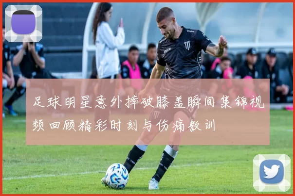 足球明星意外摔破膝盖瞬间集锦视频回顾精彩时刻与伤痛教训