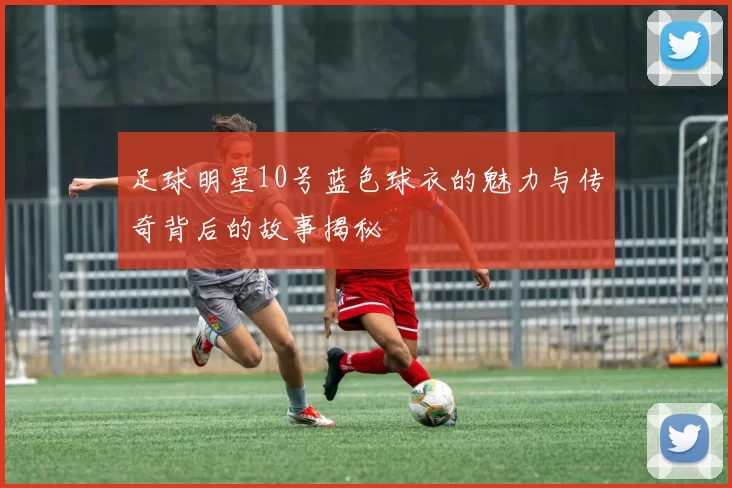 足球明星10号蓝色球衣的魅力与传奇背后的故事揭秘