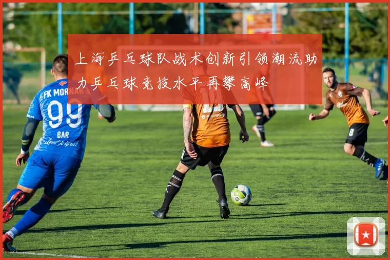 上海乒乓球队战术创新引领潮流助力乒乓球竞技水平再攀高峰