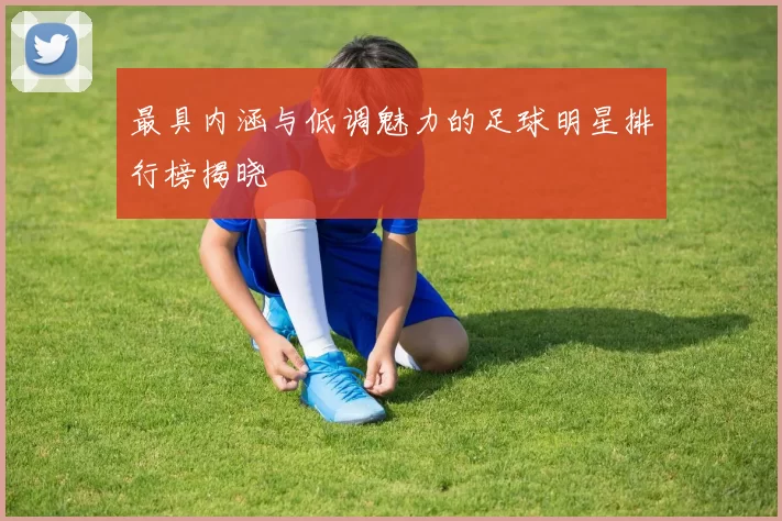 最具内涵与低调魅力的足球明星排行榜揭晓