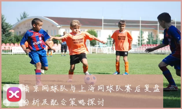 南京网球队与上海网球队赛后复盘分析及配合策略探讨
