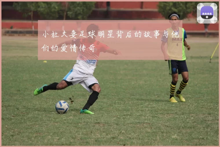小杜夫妻足球明星背后的故事与他们的爱情传奇