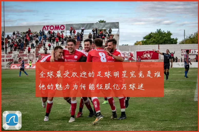 全球最受欢迎的足球明星究竟是谁他的魅力为何能征服亿万球迷