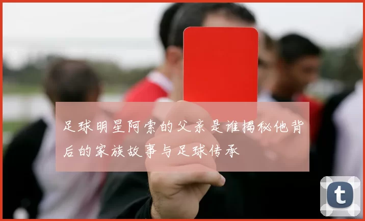 足球明星阿索的父亲是谁揭秘他背后的家族故事与足球传承