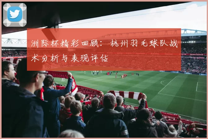 洲际杯精彩回顾：杭州羽毛球队战术分析与表现评估