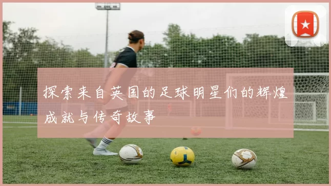 探索来自英国的足球明星们的辉煌成就与传奇故事