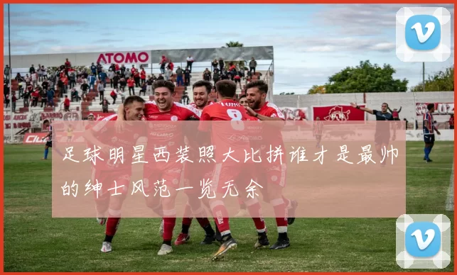 足球明星西装照大比拼谁才是最帅的绅士风范一览无余
