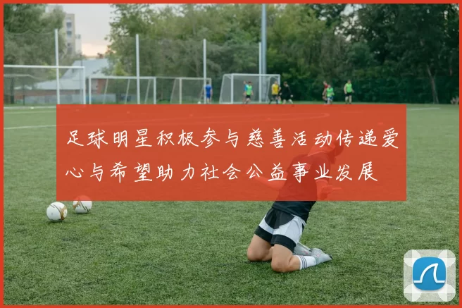 足球明星积极参与慈善活动传递爱心与希望助力社会公益事业发展
