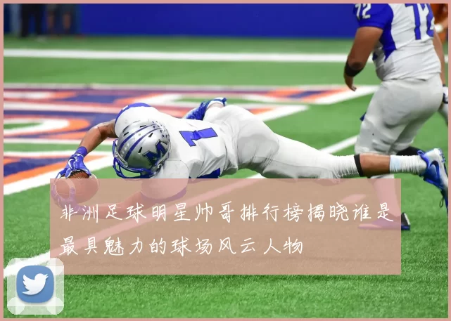 非洲足球明星帅哥排行榜揭晓谁是最具魅力的球场风云人物