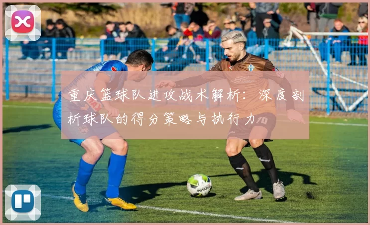 重庆篮球队进攻战术解析：深度剖析球队的得分策略与执行力