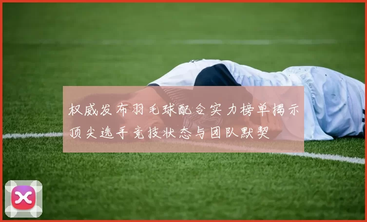 权威发布羽毛球配合实力榜单揭示顶尖选手竞技状态与团队默契