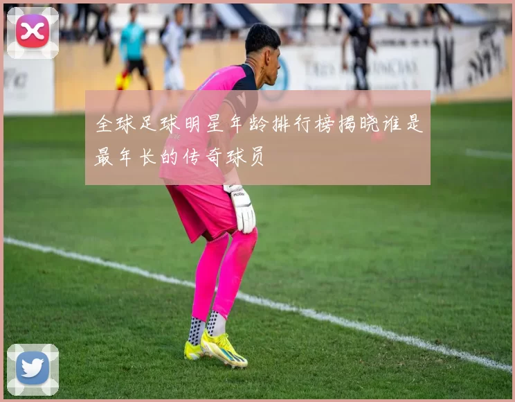 全球足球明星年龄排行榜揭晓谁是最年长的传奇球员