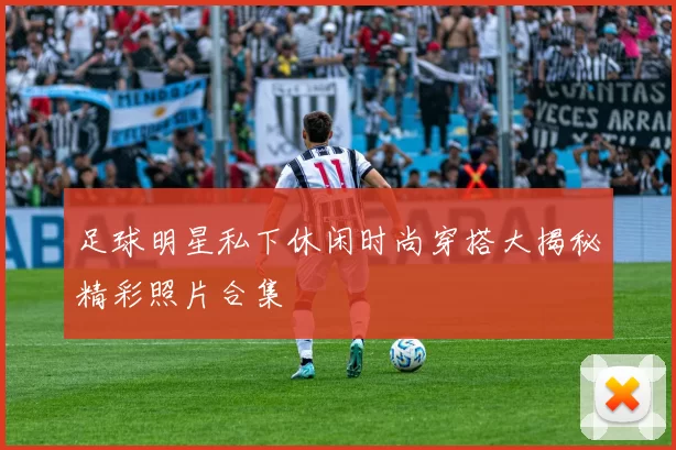 足球明星私下休闲时尚穿搭大揭秘精彩照片合集