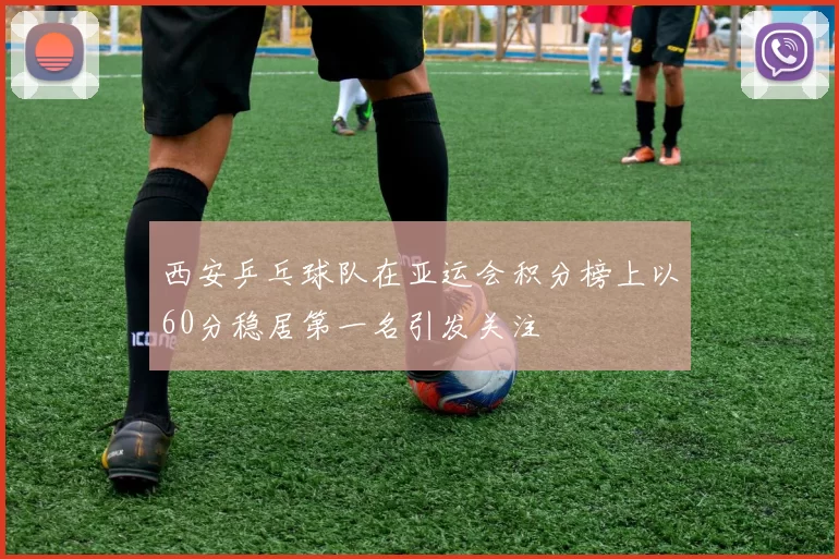 西安乒乓球队在亚运会积分榜上以60分稳居第一名引发关注