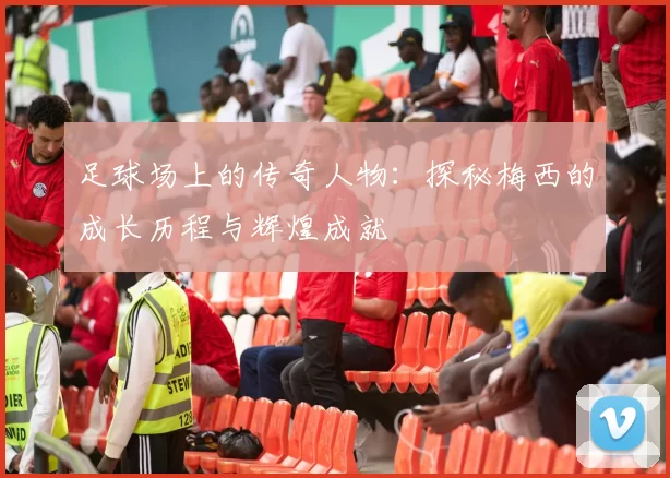 足球场上的传奇人物：探秘梅西的成长历程与辉煌成就