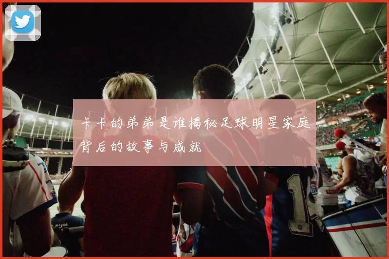卡卡的弟弟是谁揭秘足球明星家庭背后的故事与成就