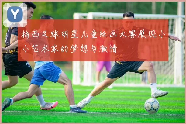 梅西足球明星儿童绘画大赛展现小小艺术家的梦想与激情