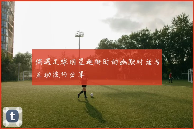 偶遇足球明星逛街时的幽默对话与互动技巧分享