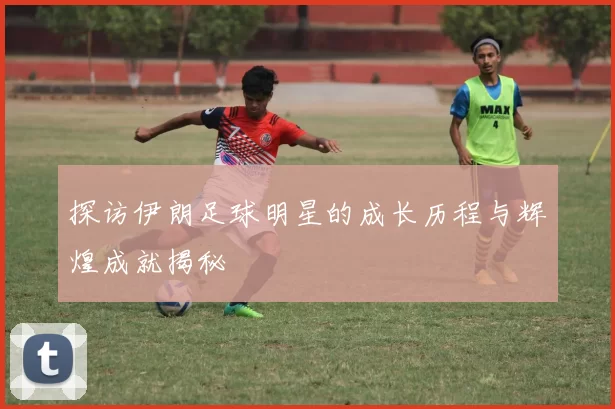 探访伊朗足球明星的成长历程与辉煌成就揭秘