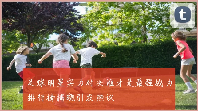 足球明星实力对决谁才是最强战力排行榜揭晓引发热议