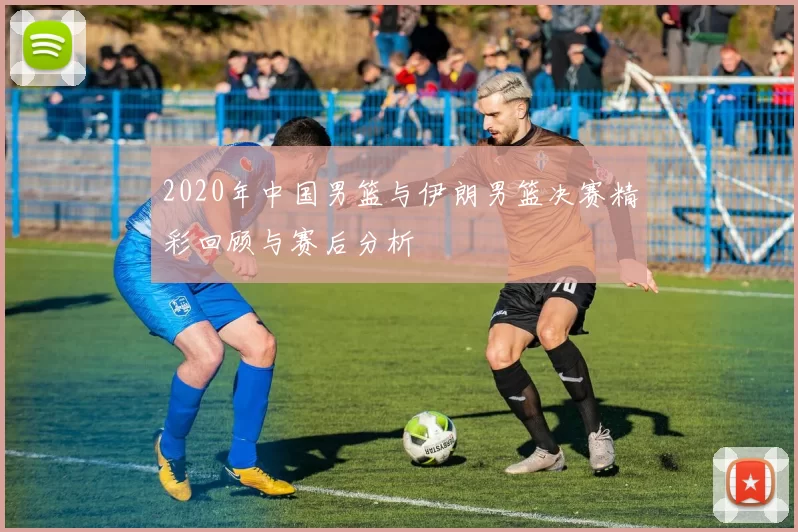 2020年中国男篮与伊朗男篮决赛精彩回顾与赛后分析