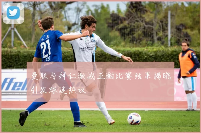 曼联与拜仁激战正酣比赛结果揭晓引发球迷热议