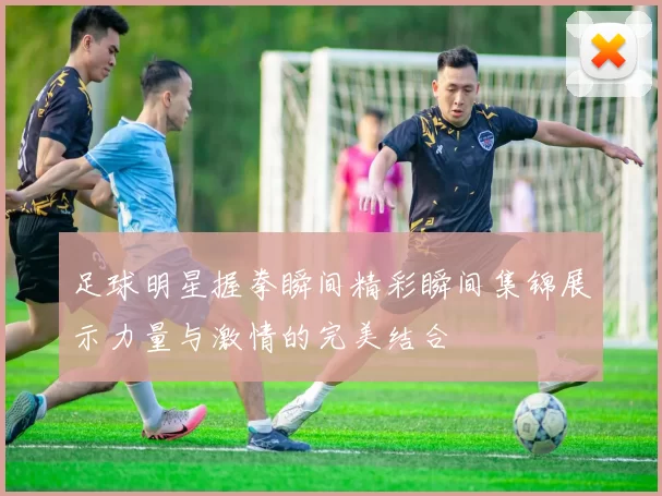 足球明星握拳瞬间精彩瞬间集锦展示力量与激情的完美结合