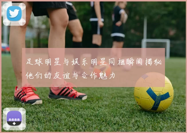 足球明星与娱乐明星同框瞬间揭秘他们的友谊与合作魅力