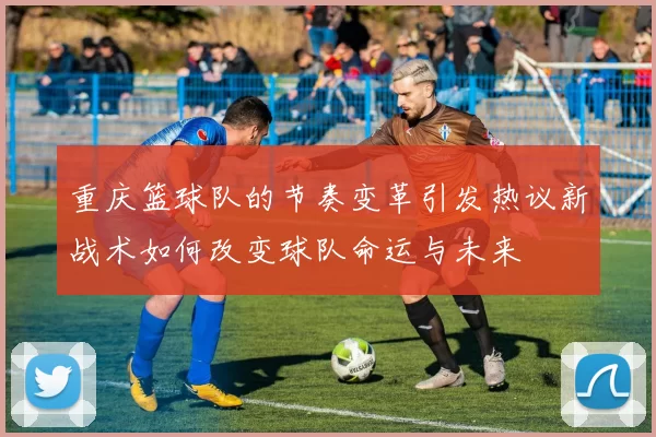 重庆篮球队的节奏变革引发热议新战术如何改变球队命运与未来