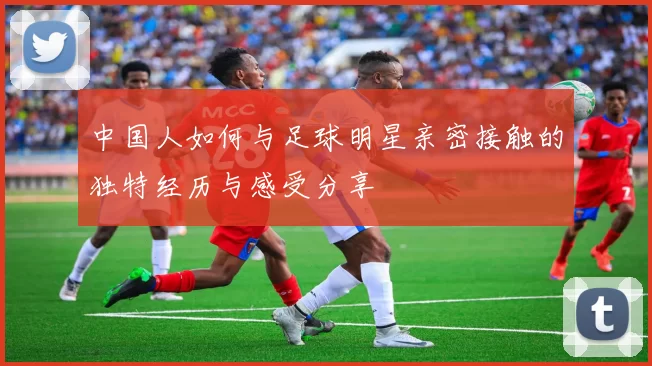 中国人如何与足球明星亲密接触的独特经历与感受分享