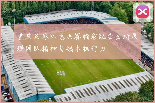 重庆足球队总决赛精彩配合分析展现团队精神与战术执行力
