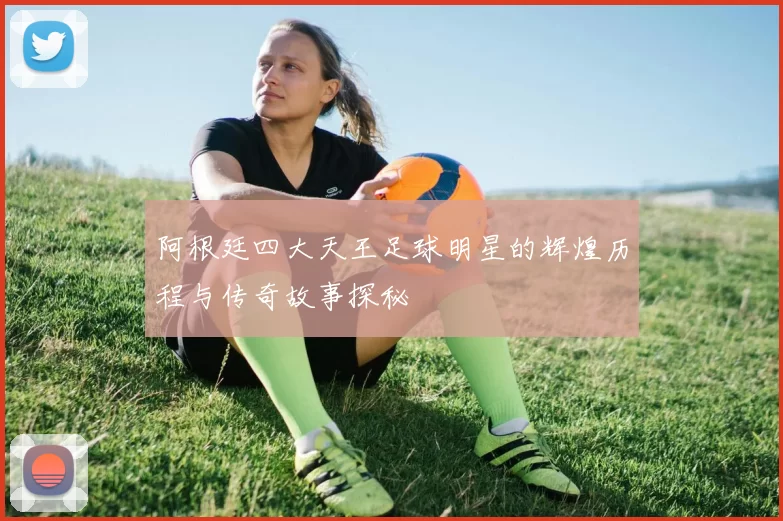 阿根廷四大天王足球明星的辉煌历程与传奇故事探秘