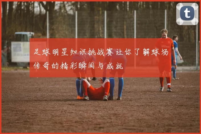 足球明星知识挑战赛让你了解球场传奇的精彩瞬间与成就