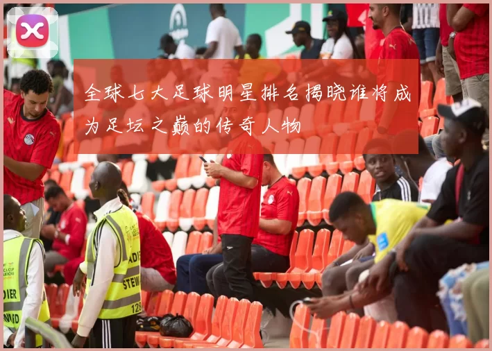 全球七大足球明星排名揭晓谁将成为足坛之巅的传奇人物