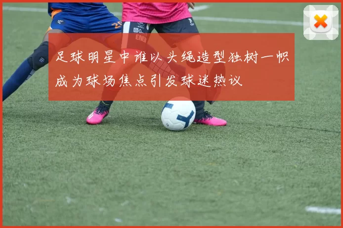 足球明星中谁以头绳造型独树一帜成为球场焦点引发球迷热议