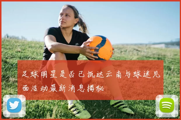 足球明星是否已抵达云南与球迷见面活动最新消息揭秘