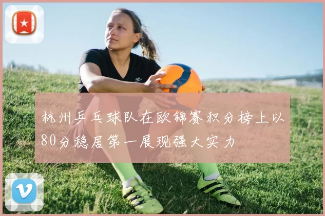 杭州乒乓球队在欧锦赛积分榜上以80分稳居第一展现强大实力