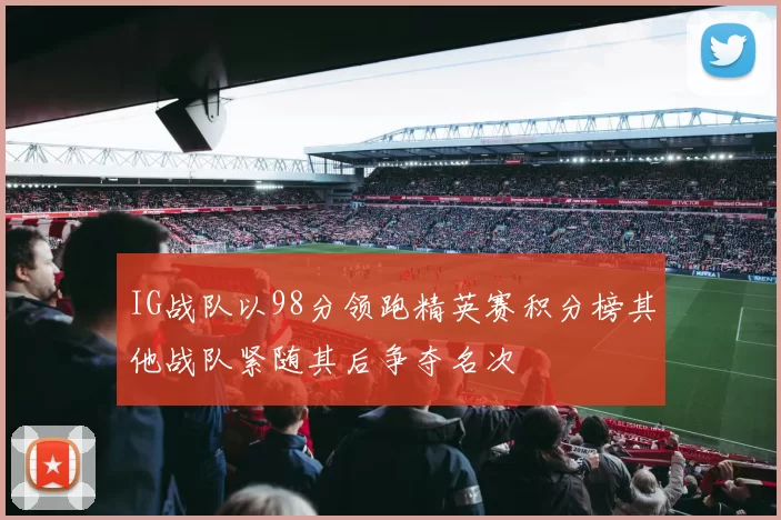 IG战队以98分领跑精英赛积分榜其他战队紧随其后争夺名次
