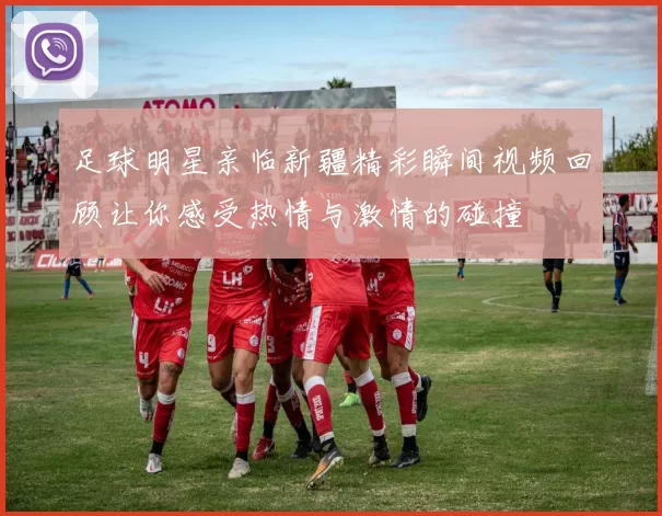 足球明星亲临新疆精彩瞬间视频回顾让你感受热情与激情的碰撞